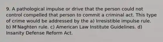 9. A pathological impulse or drive that the person could not control compelled that person to commit a criminal act. This type of crime would be addressed by the a) Irresistible impulse rule. b) M'Naghten rule. c) American Law Institute Guidelines. d) Insanity Defense Reform Act.