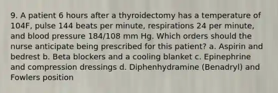 9. A patient 6 hours after a thyroidectomy has a temperature of 104F, pulse 144 beats per minute, respirations 24 per minute, and blood pressure 184/108 mm Hg. Which orders should the nurse anticipate being prescribed for this patient? a. Aspirin and bedrest b. Beta blockers and a cooling blanket c. Epinephrine and compression dressings d. Diphenhydramine (Benadryl) and Fowlers position