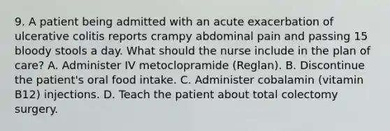 9. A patient being admitted with an acute exacerbation of ulcerative colitis reports crampy abdominal pain and passing 15 bloody stools a day. What should the nurse include in the plan of care? A. Administer IV metoclopramide (Reglan). B. Discontinue the patient's oral food intake. C. Administer cobalamin (vitamin B12) injections. D. Teach the patient about total colectomy surgery.