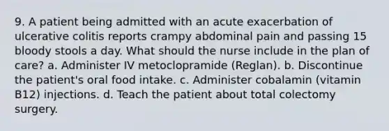 9. A patient being admitted with an acute exacerbation of ulcerative colitis reports crampy abdominal pain and passing 15 bloody stools a day. What should the nurse include in the plan of care? a. Administer IV metoclopramide (Reglan). b. Discontinue the patient's oral food intake. c. Administer cobalamin (vitamin B12) injections. d. Teach the patient about total colectomy surgery.