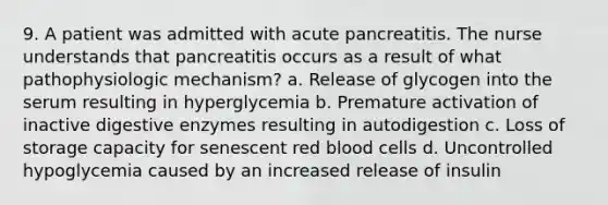 9. A patient was admitted with acute pancreatitis. The nurse understands that pancreatitis occurs as a result of what pathophysiologic mechanism? a. Release of glycogen into the serum resulting in hyperglycemia b. Premature activation of inactive digestive enzymes resulting in autodigestion c. Loss of storage capacity for senescent red blood cells d. Uncontrolled hypoglycemia caused by an increased release of insulin