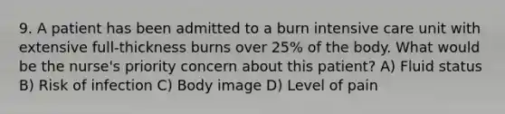 9. A patient has been admitted to a burn intensive care unit with extensive full-thickness burns over 25% of the body. What would be the nurse's priority concern about this patient? A) Fluid status B) Risk of infection C) Body image D) Level of pain