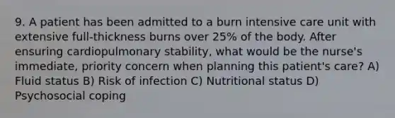 9. A patient has been admitted to a burn intensive care unit with extensive full-thickness burns over 25% of the body. After ensuring cardiopulmonary stability, what would be the nurse's immediate, priority concern when planning this patient's care? A) Fluid status B) Risk of infection C) Nutritional status D) Psychosocial coping