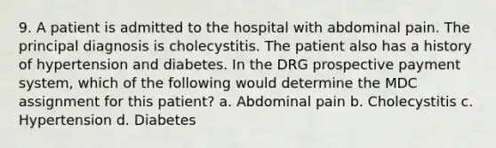 9. A patient is admitted to the hospital with abdominal pain. The principal diagnosis is cholecystitis. The patient also has a history of hypertension and diabetes. In the DRG prospective payment system, which of the following would determine the MDC assignment for this patient? a. Abdominal pain b. Cholecystitis c. Hypertension d. Diabetes