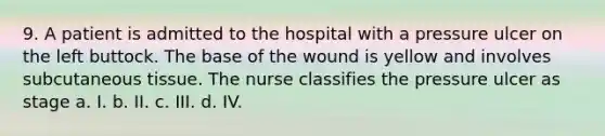 9. A patient is admitted to the hospital with a pressure ulcer on the left buttock. The base of the wound is yellow and involves subcutaneous tissue. The nurse classifies the pressure ulcer as stage a. I. b. II. c. III. d. IV.