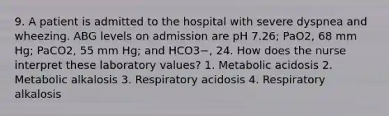 9. A patient is admitted to the hospital with severe dyspnea and wheezing. ABG levels on admission are pH 7.26; PaO2, 68 mm Hg; PaCO2, 55 mm Hg; and HCO3−, 24. How does the nurse interpret these laboratory values? 1. Metabolic acidosis 2. Metabolic alkalosis 3. Respiratory acidosis 4. Respiratory alkalosis