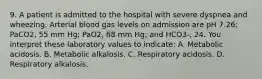 9. A patient is admitted to the hospital with severe dyspnea and wheezing. Arterial blood gas levels on admission are pH 7.26; PaCO2, 55 mm Hg; PaO2, 68 mm Hg; and HCO3-, 24. You interpret these laboratory values to indicate: A. Metabolic acidosis. B. Metabolic alkalosis. C. Respiratory acidosis. D. Respiratory alkalosis.