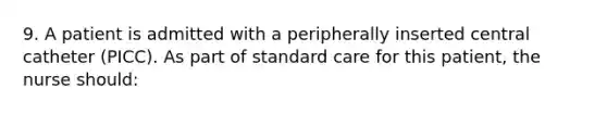 9. A patient is admitted with a peripherally inserted central catheter (PICC). As part of standard care for this patient, the nurse should: