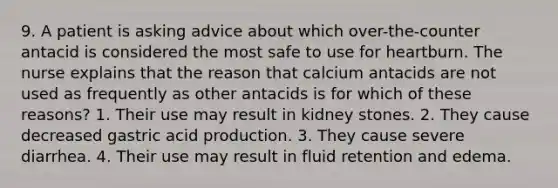 9. A patient is asking advice about which over-the-counter antacid is considered the most safe to use for heartburn. The nurse explains that the reason that calcium antacids are not used as frequently as other antacids is for which of these reasons? 1. Their use may result in kidney stones. 2. They cause decreased gastric acid production. 3. They cause severe diarrhea. 4. Their use may result in fluid retention and edema.