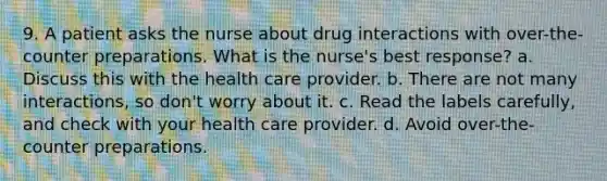 9. A patient asks the nurse about drug interactions with over-the-counter preparations. What is the nurse's best response? a. Discuss this with the health care provider. b. There are not many interactions, so don't worry about it. c. Read the labels carefully, and check with your health care provider. d. Avoid over-the-counter preparations.