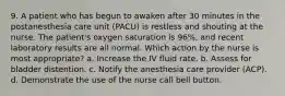 9. A patient who has begun to awaken after 30 minutes in the postanesthesia care unit (PACU) is restless and shouting at the nurse. The patient's oxygen saturation is 96%, and recent laboratory results are all normal. Which action by the nurse is most appropriate? a. Increase the IV fluid rate. b. Assess for bladder distention. c. Notify the anesthesia care provider (ACP). d. Demonstrate the use of the nurse call bell button.