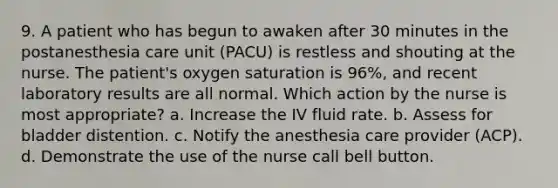 9. A patient who has begun to awaken after 30 minutes in the postanesthesia care unit (PACU) is restless and shouting at the nurse. The patient's oxygen saturation is 96%, and recent laboratory results are all normal. Which action by the nurse is most appropriate? a. Increase the IV fluid rate. b. Assess for bladder distention. c. Notify the anesthesia care provider (ACP). d. Demonstrate the use of the nurse call bell button.