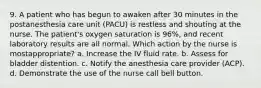 9. A patient who has begun to awaken after 30 minutes in the postanesthesia care unit (PACU) is restless and shouting at the nurse. The patient's oxygen saturation is 96%, and recent laboratory results are all normal. Which action by the nurse is mostappropriate? a. Increase the IV fluid rate. b. Assess for bladder distention. c. Notify the anesthesia care provider (ACP). d. Demonstrate the use of the nurse call bell button.