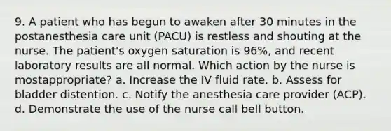 9. A patient who has begun to awaken after 30 minutes in the postanesthesia care unit (PACU) is restless and shouting at the nurse. The patient's oxygen saturation is 96%, and recent laboratory results are all normal. Which action by the nurse is mostappropriate? a. Increase the IV fluid rate. b. Assess for bladder distention. c. Notify the anesthesia care provider (ACP). d. Demonstrate the use of the nurse call bell button.