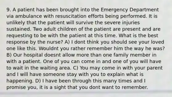 9. A patient has been brought into the Emergency Department via ambulance with resuscitation efforts being performed. It is unlikely that the patient will survive the severe injuries sustained. Two adult children of the patient are present and are requesting to be with the patient at this time. What is the best response by the nurse? A) I dont think you should see your loved one like this. Wouldnt you rather remember him the way he was? B) Our hospital doesnt allow more than one family member in with a patient. One of you can come in and one of you will have to wait in the waiting area. C) You may come in with your parent and I will have someone stay with you to explain what is happening. D) I have been through this many times and I promise you, it is a sight that you dont want to remember.