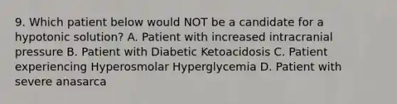 9. Which patient below would NOT be a candidate for a hypotonic solution? A. Patient with increased intracranial pressure B. Patient with Diabetic Ketoacidosis C. Patient experiencing Hyperosmolar Hyperglycemia D. Patient with severe anasarca