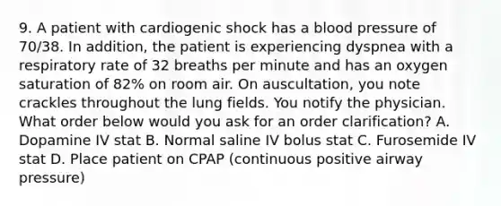 9. A patient with cardiogenic shock has a blood pressure of 70/38. In addition, the patient is experiencing dyspnea with a respiratory rate of 32 breaths per minute and has an oxygen saturation of 82% on room air. On auscultation, you note crackles throughout the lung fields. You notify the physician. What order below would you ask for an order clarification? A. Dopamine IV stat B. Normal saline IV bolus stat C. Furosemide IV stat D. Place patient on CPAP (continuous positive airway pressure)