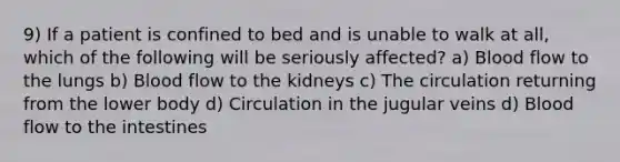 9) If a patient is confined to bed and is unable to walk at all, which of the following will be seriously affected? a) Blood flow to the lungs b) Blood flow to the kidneys c) The circulation returning from the lower body d) Circulation in the jugular veins d) Blood flow to the intestines