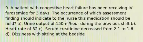 9. A patient with congestive heart failure has been receiving IV furosemide for 3 days. The occurrence of which assessment finding should indicate to the nurse this medication should be held? a). Urine output of 150ml/hour during the previous shift b). Heart rate of 52 c). Serum creatinine decreased from 2.1 to 1.6 d). Dizziness with sitting at the bedside