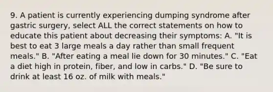 9. A patient is currently experiencing dumping syndrome after gastric surgery, select ALL the correct statements on how to educate this patient about decreasing their symptoms: A. "It is best to eat 3 large meals a day rather than small frequent meals." B. "After eating a meal lie down for 30 minutes." C. "Eat a diet high in protein, fiber, and low in carbs." D. "Be sure to drink at least 16 oz. of milk with meals."