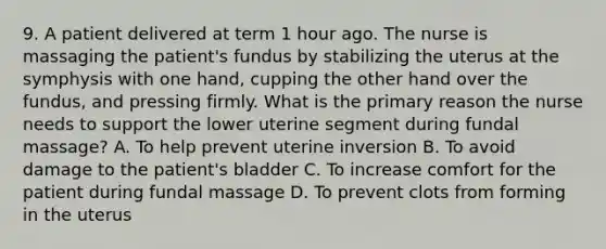 9. A patient delivered at term 1 hour ago. The nurse is massaging the patient's fundus by stabilizing the uterus at the symphysis with one hand, cupping the other hand over the fundus, and pressing firmly. What is the primary reason the nurse needs to support the lower uterine segment during fundal massage? A. To help prevent uterine inversion B. To avoid damage to the patient's bladder C. To increase comfort for the patient during fundal massage D. To prevent clots from forming in the uterus