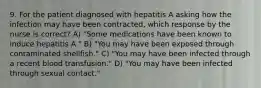 9. For the patient diagnosed with hepatitis A asking how the infection may have been contracted, which response by the nurse is correct? A) "Some medications have been known to induce hepatitis A." B) "You may have been exposed through contaminated shellfish." C) "You may have been infected through a recent blood transfusion." D) "You may have been infected through sexual contact."