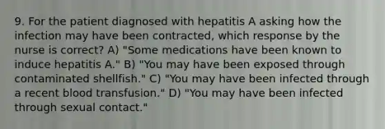 9. For the patient diagnosed with hepatitis A asking how the infection may have been contracted, which response by the nurse is correct? A) "Some medications have been known to induce hepatitis A." B) "You may have been exposed through contaminated shellfish." C) "You may have been infected through a recent blood transfusion." D) "You may have been infected through sexual contact."