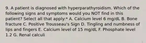 9. A patient is diagnosed with hyperparathyroidism. Which of the following signs and symptoms would you NOT find in this patient? Select all that apply:* A. Calcium level 6 mg/dL B. Bone fracture C. Positive Trousseau's Sign D. Tingling and numbness of lips and fingers E. Calcium level of 15 mg/dL F. Phosphate level 1.2 G. Renal calculi