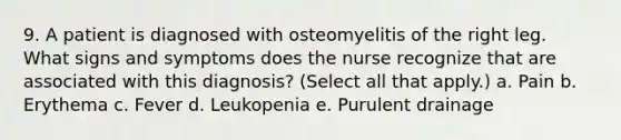 9. A patient is diagnosed with osteomyelitis of the right leg. What signs and symptoms does the nurse recognize that are associated with this diagnosis? (Select all that apply.) a. Pain b. Erythema c. Fever d. Leukopenia e. Purulent drainage