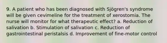 9. A patient who has been diagnosed with Sjögren's syndrome will be given cevimeline for the treatment of xerostomia. The nurse will monitor for what therapeutic effect? a. Reduction of salivation b. Stimulation of salivation c. Reduction of gastrointestinal peristalsis d. Improvement of fine-motor control