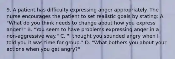 9. A patient has difficulty expressing anger appropriately. The nurse encourages the patient to set realistic goals by stating: A. "What do you think needs to change about how you express anger?" B. "You seem to have problems expressing anger in a non-aggressive way." C. "I thought you sounded angry when I told you it was time for group." D. "What bothers you about your actions when you get angry?"