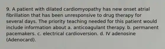 9. A patient with dilated cardiomyopathy has new onset atrial fibrillation that has been unresponsive to drug therapy for several days. The priority teaching needed for this patient would include information about a. anticoagulant therapy. b. permanent pacemakers. c. electrical cardioversion. d. IV adenosine (Adenocard).