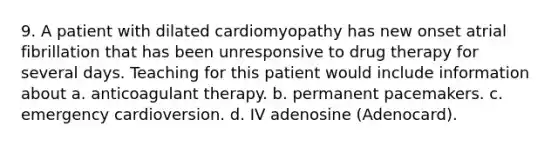 9. A patient with dilated cardiomyopathy has new onset atrial fibrillation that has been unresponsive to drug therapy for several days. Teaching for this patient would include information about a. anticoagulant therapy. b. permanent pacemakers. c. emergency cardioversion. d. IV adenosine (Adenocard).