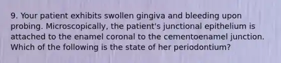 9. Your patient exhibits swollen gingiva and bleeding upon probing. Microscopically, the patient's junctional epithelium is attached to the enamel coronal to the cementoenamel junction. Which of the following is the state of her periodontium?