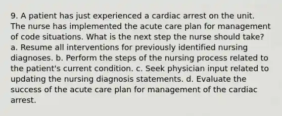 9. A patient has just experienced a cardiac arrest on the unit. The nurse has implemented the acute care plan for management of code situations. What is the next step the nurse should take? a. Resume all interventions for previously identified nursing diagnoses. b. Perform the steps of the nursing process related to the patient's current condition. c. Seek physician input related to updating the nursing diagnosis statements. d. Evaluate the success of the acute care plan for management of the cardiac arrest.