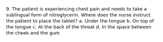 9. The patient is experiencing chest pain and needs to take a sublingual form of nitroglycerin. Where does the nurse instruct the patient to place the tablet? a. Under the tongue b. On top of the tongue c. At the back of the throat d. In the space between the cheek and the gum