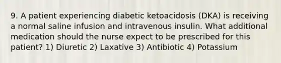 9. A patient experiencing diabetic ketoacidosis (DKA) is receiving a normal saline infusion and intravenous insulin. What additional medication should the nurse expect to be prescribed for this patient? 1) Diuretic 2) Laxative 3) Antibiotic 4) Potassium