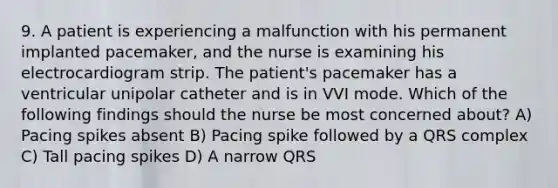 9. A patient is experiencing a malfunction with his permanent implanted pacemaker, and the nurse is examining his electrocardiogram strip. The patient's pacemaker has a ventricular unipolar catheter and is in VVI mode. Which of the following findings should the nurse be most concerned about? A) Pacing spikes absent B) Pacing spike followed by a QRS complex C) Tall pacing spikes D) A narrow QRS