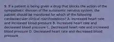 9. If a patient is being given a drug that blocks the action of the sympathetic division of the autonomic nervous system, the patient should be monitored for which of the following cardiovascular clinical manifestations? A. Increased heart rate and increased blood pressure B. Increased heart rate and decreased blood pressure C. Decreased heart rate and increased blood pressure D. Decreased heart rate and decreased blood pressure