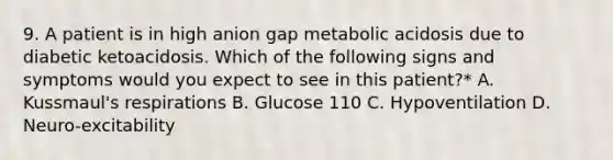 9. A patient is in high anion gap metabolic acidosis due to diabetic ketoacidosis. Which of the following signs and symptoms would you expect to see in this patient?* A. Kussmaul's respirations B. Glucose 110 C. Hypoventilation D. Neuro-excitability