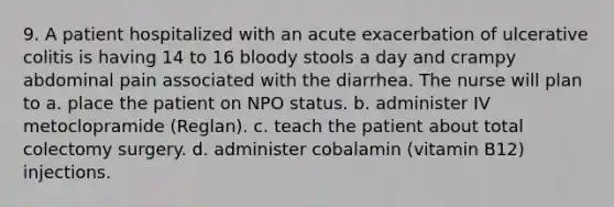 9. A patient hospitalized with an acute exacerbation of ulcerative colitis is having 14 to 16 bloody stools a day and crampy abdominal pain associated with the diarrhea. The nurse will plan to a. place the patient on NPO status. b. administer IV metoclopramide (Reglan). c. teach the patient about total colectomy surgery. d. administer cobalamin (vitamin B12) injections.