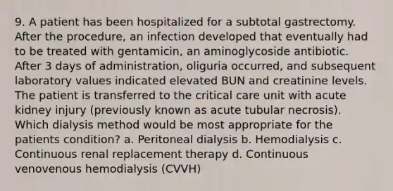 9. A patient has been hospitalized for a subtotal gastrectomy. After the procedure, an infection developed that eventually had to be treated with gentamicin, an aminoglycoside antibiotic. After 3 days of administration, oliguria occurred, and subsequent laboratory values indicated elevated BUN and creatinine levels. The patient is transferred to the critical care unit with acute kidney injury (previously known as acute tubular necrosis). Which dialysis method would be most appropriate for the patients condition? a. Peritoneal dialysis b. Hemodialysis c. Continuous renal replacement therapy d. Continuous venovenous hemodialysis (CVVH)