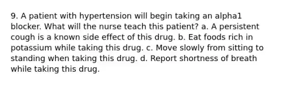 9. A patient with hypertension will begin taking an alpha1 blocker. What will the nurse teach this patient? a. A persistent cough is a known side effect of this drug. b. Eat foods rich in potassium while taking this drug. c. Move slowly from sitting to standing when taking this drug. d. Report shortness of breath while taking this drug.