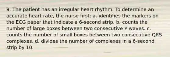 9. The patient has an irregular heart rhythm. To determine an accurate heart rate, the nurse first: a. identifies the markers on the ECG paper that indicate a 6-second strip. b. counts the number of large boxes between two consecutive P waves. c. counts the number of small boxes between two consecutive QRS complexes. d. divides the number of complexes in a 6-second strip by 10.