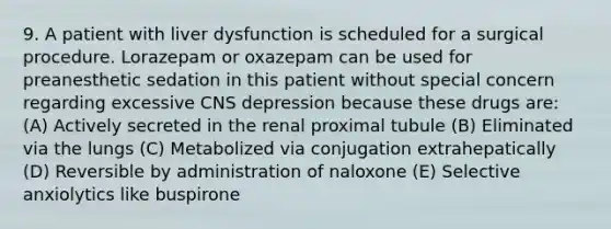 9. A patient with liver dysfunction is scheduled for a surgical procedure. Lorazepam or oxazepam can be used for preanesthetic sedation in this patient without special concern regarding excessive CNS depression because these drugs are: (A) Actively secreted in the renal proximal tubule (B) Eliminated via the lungs (C) Metabolized via conjugation extrahepatically (D) Reversible by administration of naloxone (E) Selective anxiolytics like buspirone