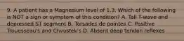 9. A patient has a Magnesium level of 1.3. Which of the following is NOT a sign or symptom of this condition? A. Tall T-wave and depressed ST segment B. Torsades de pointes C. Positive Trouesseau's and Chvostek's D. Absent deep tendon reflexes