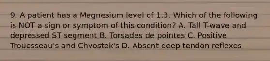 9. A patient has a Magnesium level of 1.3. Which of the following is NOT a sign or symptom of this condition? A. Tall T-wave and depressed ST segment B. Torsades de pointes C. Positive Trouesseau's and Chvostek's D. Absent deep tendon reflexes