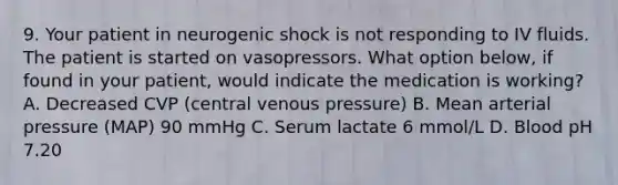 9. Your patient in neurogenic shock is not responding to IV fluids. The patient is started on vasopressors. What option below, if found in your patient, would indicate the medication is working? A. Decreased CVP (central venous pressure) B. Mean arterial pressure (MAP) 90 mmHg C. Serum lactate 6 mmol/L D. Blood pH 7.20