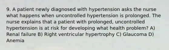 9. A patient newly diagnosed with hypertension asks the nurse what happens when uncontrolled hypertension is prolonged. The nurse explains that a patient with prolonged, uncontrolled hypertension is at risk for developing what health problem? A) Renal failure B) Right ventricular hypertrophy C) Glaucoma D) Anemia