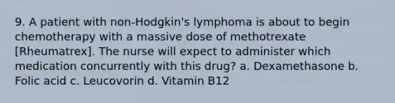 9. A patient with non-Hodgkin's lymphoma is about to begin chemotherapy with a massive dose of methotrexate [Rheumatrex]. The nurse will expect to administer which medication concurrently with this drug? a. Dexamethasone b. Folic acid c. Leucovorin d. Vitamin B12